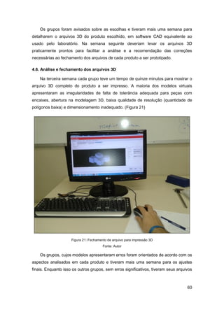60 
Os grupos foram avisados sobre as escolhas e tiveram mais uma semana para detalharem o arquivos 3D do produto escolhido, em software CAD equivalente ao usado pelo laboratório. Na semana seguinte deveriam levar os arquivos 3D praticamente prontos para facilitar a análise e a recomendação das correções necessárias ao fechamento dos arquivos de cada produto a ser prototipado. 
4.6. Análise e fechamento dos arquivos 3D 
Na terceira semana cada grupo teve um tempo de quinze minutos para mostrar o arquivo 3D completo do produto a ser impresso. A maioria dos modelos virtuais apresentaram as irregularidades de falta de tolerância adequada para peças com encaixes, abertura na modelagem 3D, baixa qualidade de resolução (quantidade de polígonos baixa) e dimensionamento inadequado. (Figura 21) 
Figura 21: Fechamento de arquivo para impressão 3D 
Fonte: Autor 
Os grupos, cujos modelos apresentaram erros foram orientados de acordo com os aspectos analisados em cada produto e tiveram mais uma semana para os ajustes finais. Enquanto isso os outros grupos, sem erros significativos, tiveram seus arquivos  