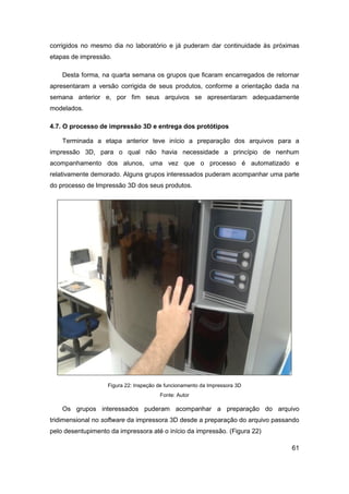 61 
corrigidos no mesmo dia no laboratório e já puderam dar continuidade às próximas etapas de impressão. 
Desta forma, na quarta semana os grupos que ficaram encarregados de retornar apresentaram a versão corrigida de seus produtos, conforme a orientação dada na semana anterior e, por fim seus arquivos se apresentaram adequadamente modelados. 
4.7. O processo de impressão 3D e entrega dos protótipos 
Terminada a etapa anterior teve início a preparação dos arquivos para a impressão 3D, para o qual não havia necessidade a princípio de nenhum acompanhamento dos alunos, uma vez que o processo é automatizado e relativamente demorado. Alguns grupos interessados puderam acompanhar uma parte do processo de Impressão 3D dos seus produtos. 
Figura 22: Inspeção de funcionamento da Impressora 3D 
Fonte: Autor 
Os grupos interessados puderam acompanhar a preparação do arquivo tridimensional no software da impressora 3D desde a preparação do arquivo passando pelo desentupimento da impressora até o início da impressão. (Figura 22)  
