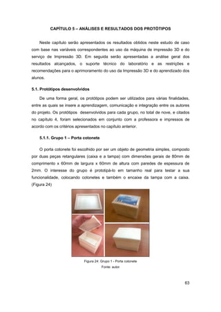 63 
CAPÍTULO 5 – ANÁLISES E RESULTADOS DOS PROTÓTIPOS 
Neste capítulo serão apresentados os resultados obtidos neste estudo de caso com base nas variáveis correspondentes ao uso da máquina de impressão 3D e do serviço de Impressão 3D. Em seguida serão apresentadas a análise geral dos resultados alcançados, o suporte técnico do laboratório e as restrições e recomendações para o aprimoramento do uso da Impressão 3D e do aprendizado dos alunos. 
5.1. Protótipos desenvolvidos 
De uma forma geral, os protótipos podem ser utilizados para várias finalidades, entre as quais se insere a aprendizagem, comunicação e integração entre os autores do projeto. Os protótipos desenvolvidos para cada grupo, no total de nove, e citados no capítulo 4, foram selecionados em conjunto com a professora e impressos de acordo com os critérios apresentados no capítulo anterior. 
5.1.1. Grupo 1 – Porta cotonete 
O porta cotonete foi escolhido por ser um objeto de geometria simples, composto por duas peças retangulares (caixa e a tampa) com dimensões gerais de 80mm de comprimento x 60mm de largura x 60mm de altura com paredes de espessura de 2mm. O interesse do grupo é prototipá-lo em tamanho real para testar a sua funcionalidade, colocando cotonetes e também o encaixe da tampa com a caixa. (Figura 24) 
Figura 24: Grupo 1 - Porta cotonete 
Fonte: autor 
 