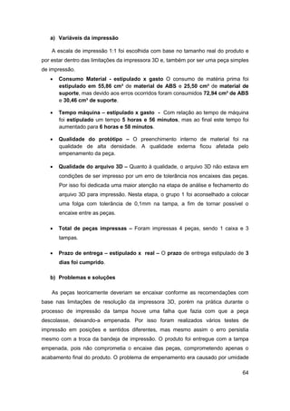 64 
a) Variáveis da impressão 
A escala de impressão 1:1 foi escolhida com base no tamanho real do produto e por estar dentro das limitações da impressora 3D e, também por ser uma peça simples de impressão. 
 Consumo Material - estipulado x gasto O consumo de matéria prima foi estipulado em 55,86 cm³ de material de ABS e 25,50 cm³ de material de suporte, mas devido aos erros ocorridos foram consumidos 72,94 cm³ de ABS e 30,46 cm³ de suporte. 
 Tempo máquina – estipulado x gasto - Com relação ao tempo de máquina foi estipulado um tempo 5 horas e 56 minutos, mas ao final este tempo foi aumentado para 6 horas e 58 minutos. 
 Qualidade do protótipo – O preenchimento interno de material foi na qualidade de alta densidade. A qualidade externa ficou afetada pelo empenamento da peça. 
 Qualidade do arquivo 3D – Quanto à qualidade, o arquivo 3D não estava em condições de ser impresso por um erro de tolerância nos encaixes das peças. Por isso foi dedicada uma maior atenção na etapa de análise e fechamento do arquivo 3D para impressão. Nesta etapa, o grupo 1 foi aconselhado a colocar uma folga com tolerância de 0,1mm na tampa, a fim de tornar possível o encaixe entre as peças. 
 Total de peças impressas – Foram impressas 4 peças, sendo 1 caixa e 3 tampas. 
 Prazo de entrega – estipulado x real – O prazo de entrega estipulado de 3 dias foi cumprido. 
b) Problemas e soluções 
As peças teoricamente deveriam se encaixar conforme as recomendações com base nas limitações de resolução da impressora 3D, porém na prática durante o processo de impressão da tampa houve uma falha que fazia com que a peça descolasse, deixando-a empenada. Por isso foram realizados vários testes de impressão em posições e sentidos diferentes, mas mesmo assim o erro persistia mesmo com a troca da bandeja de impressão. O produto foi entregue com a tampa empenada, pois não comprometia o encaixe das peças, comprometendo apenas o acabamento final do produto. O problema de empenamento era causado por umidade  