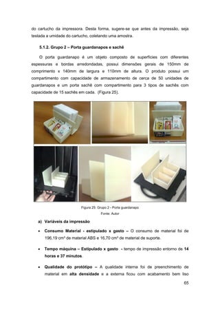65 
do cartucho da impressora. Desta forma, sugere-se que antes da impressão, seja testada a umidade do cartucho, coletando uma amostra. 
5.1.2. Grupo 2 – Porta guardanapos e sachê 
O porta guardanapo é um objeto composto de superfícies com diferentes espessuras e bordas arredondadas, possui dimensões gerais de 150mm de comprimento x 140mm de largura e 110mm de altura. O produto possui um compartimento com capacidade de armazenamento de cerca de 50 unidades de guardanapos e um porta sachê com compartimento para 3 tipos de sachês com capacidade de 15 sachês em cada. (Figura 25). 
Figura 25: Grupo 2 - Porta guardanapo 
Fonte: Autor 
a) Variáveis da impressão 
 Consumo Material - estipulado x gasto – O consumo de material foi de 196,19 cm³ de material ABS e 16,70 cm³ de material de suporte. 
 Tempo máquina – Estipulado x gasto - tempo de impressão entorno de 14 horas e 37 minutos. 
 Qualidade do protótipo – A qualidade interna foi de preenchimento de material em alta densidade e a externa ficou com acabamento bem liso  