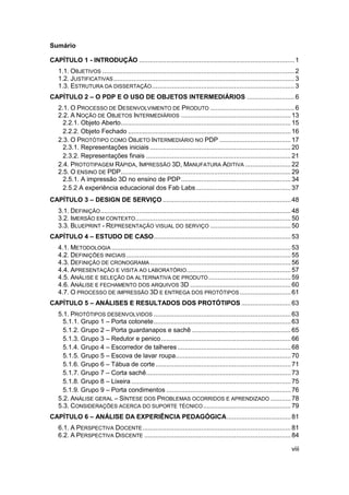 viii 
Sumário 
CAPÍTULO 1 - INTRODUÇÃO ..................................................................................... 1 
1.1. OBJETIVOS ......................................................................................................... 2 
1.2. JUSTIFICATIVAS ................................................................................................... 3 
1.3. ESTRUTURA DA DISSERTAÇÃO .............................................................................. 3 
CAPÍTULO 2 – O PDP E O USO DE OBJETOS INTERMEDIÁRIOS .......................... 6 
2.1. O PROCESSO DE DESENVOLVIMENTO DE PRODUTO .............................................. 6 
2.2. A NOÇÃO DE OBJETOS INTERMEDIÁRIOS ............................................................ 13 
2.2.1. Objeto Aberto ............................................................................................. 15 
2.2.2. Objeto Fechado ......................................................................................... 16 
2.3. O PROTÓTIPO COMO OBJETO INTERMEDIÁRIO NO PDP ....................................... 17 
2.3.1. Representações iniciais ............................................................................. 20 
2.3.2. Representações finais ............................................................................... 21 
2.4. PROTOTIPAGEM RÁPIDA, IMPRESSÃO 3D, MANUFATURA ADITIVA ......................... 22 
2.5. O ENSINO DE PDP ............................................................................................. 29 
2.5.1. A impressão 3D no ensino de PDP ............................................................ 34 
2.5.2 A experiência educacional dos Fab Labs .................................................... 37 
CAPÍTULO 3 – DESIGN DE SERVIÇO ...................................................................... 48 
3.1. DEFINIÇÃO ........................................................................................................ 48 
3.2. IMERSÃO EM CONTEXTO ..................................................................................... 50 
3.3. BLUEPRINT - REPRESENTAÇÃO VISUAL DO SERVIÇO ............................................ 50 
CAPÍTULO 4 – ESTUDO DE CASO ........................................................................... 53 
4.1. METODOLOGIA .................................................................................................. 53 
4.2. DEFINIÇÕES INICIAIS .......................................................................................... 55 
4.3. DEFINIÇÃO DE CRONOGRAMA ............................................................................. 56 
4.4. APRESENTAÇÃO E VISITA AO LABORATÓRIO ......................................................... 57 
4.5. ANÁLISE E SELEÇÃO DA ALTERNATIVA DE PRODUTO ............................................. 59 
4.6. ANÁLISE E FECHAMENTO DOS ARQUIVOS 3D ....................................................... 60 
4.7. O PROCESSO DE IMPRESSÃO 3D E ENTREGA DOS PROTÓTIPOS ............................ 61 
CAPÍTULO 5 – ANÁLISES E RESULTADOS DOS PROTÓTIPOS ........................... 63 
5.1. PROTÓTIPOS DESENVOLVIDOS ........................................................................... 63 
5.1.1. Grupo 1 – Porta cotonete ........................................................................... 63 
5.1.2. Grupo 2 – Porta guardanapos e sachê ...................................................... 65 
5.1.3. Grupo 3 – Redutor e penico ....................................................................... 66 
5.1.4. Grupo 4 – Escorredor de talheres .............................................................. 68 
5.1.5. Grupo 5 – Escova de lavar roupa ............................................................... 70 
5.1.6. Grupo 6 – Tábua de corte .......................................................................... 71 
5.1.7. Grupo 7 – Corta sachê ............................................................................... 73 
5.1.8. Grupo 8 – Lixeira ....................................................................................... 75 
5.1.9. Grupo 9 – Porta condimentos .................................................................... 76 
5.2. ANÁLISE GERAL – SÍNTESE DOS PROBLEMAS OCORRIDOS E APRENDIZADO ........... 78 
5.3. CONSIDERAÇÕES ACERCA DO SUPORTE TÉCNICO ................................................ 79 
CAPÍTULO 6 – ANÁLISE DA EXPERIÊNCIA PEDAGÓGICA ................................... 81 
6.1. A PERSPECTIVA DOCENTE ................................................................................. 81 
6.2. A PERSPECTIVA DISCENTE ................................................................................ 84  