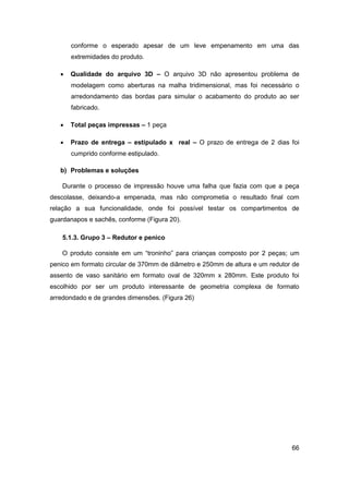 66 
conforme o esperado apesar de um leve empenamento em uma das extremidades do produto. 
 Qualidade do arquivo 3D – O arquivo 3D não apresentou problema de modelagem como aberturas na malha tridimensional, mas foi necessário o arredondamento das bordas para simular o acabamento do produto ao ser fabricado. 
 Total peças impressas – 1 peça 
 Prazo de entrega – estipulado x real – O prazo de entrega de 2 dias foi cumprido conforme estipulado. 
b) Problemas e soluções 
Durante o processo de impressão houve uma falha que fazia com que a peça descolasse, deixando-a empenada, mas não comprometia o resultado final com relação a sua funcionalidade, onde foi possível testar os compartimentos de guardanapos e sachês, conforme (Figura 20). 
5.1.3. Grupo 3 – Redutor e penico 
O produto consiste em um “troninho” para crianças composto por 2 peças; um penico em formato circular de 370mm de diâmetro e 250mm de altura e um redutor de assento de vaso sanitário em formato oval de 320mm x 280mm. Este produto foi escolhido por ser um produto interessante de geometria complexa de formato arredondado e de grandes dimensões. (Figura 26)  