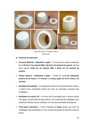 67 
Figura 26: Grupo 3 - Redutor e penico 
Fonte: Autor 
a) Variáveis da impressão 
 Consumo Material - estipulado x gasto – O consumo de material estipulado foi de 39,10cm³ de material ABS e 26,33cm³ de material de suporte. No final foram gastos 74,68 cm³ de material ABS e 42,44 cm³ de material de suporte. 
 Tempo máquina – Estipulado x gasto - Tempo de impressão estipulado entorno de 04 horas e 17 minutos e o tempo gasto foi de 07 horas e 35 minutos. 
 Qualidade do protótipo – O acabamento interno foi de preenchimento sólido e o externo ficou prejudicado devido aos erros de impressão causados pela modelagem. 
 Qualidade do arquivo 3D – no início não foi percebido que o arquivo estava com alguns componentes da peça soltos e com problemas de modelagem com superfícies abertas e baixa resolução com a pouca quantidade de polígonos. 
 Total peças impressas – Foram impressas 4 peças devido aos erros de modelagem não constatados no início, sendo duas peças do assento e duas do penico  