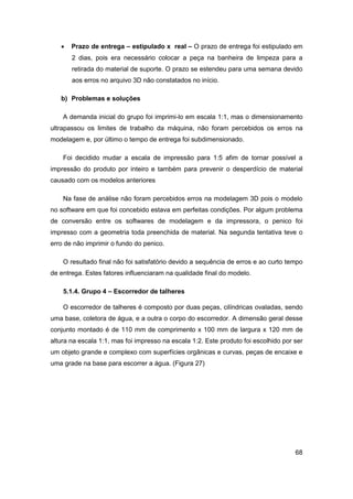 68 
 Prazo de entrega – estipulado x real – O prazo de entrega foi estipulado em 2 dias, pois era necessário colocar a peça na banheira de limpeza para a retirada do material de suporte. O prazo se estendeu para uma semana devido aos erros no arquivo 3D não constatados no início. 
b) Problemas e soluções 
A demanda inicial do grupo foi imprimi-lo em escala 1:1, mas o dimensionamento ultrapassou os limites de trabalho da máquina, não foram percebidos os erros na modelagem e, por último o tempo de entrega foi subdimensionado. 
Foi decidido mudar a escala de impressão para 1:5 afim de tornar possível a impressão do produto por inteiro e também para prevenir o desperdício de material causado com os modelos anteriores 
Na fase de análise não foram percebidos erros na modelagem 3D pois o modelo no software em que foi concebido estava em perfeitas condições. Por algum problema de conversão entre os softwares de modelagem e da impressora, o penico foi impresso com a geometria toda preenchida de material. Na segunda tentativa teve o erro de não imprimir o fundo do penico. 
O resultado final não foi satisfatório devido a sequência de erros e ao curto tempo de entrega. Estes fatores influenciaram na qualidade final do modelo. 
5.1.4. Grupo 4 – Escorredor de talheres 
O escorredor de talheres é composto por duas peças, cilíndricas ovaladas, sendo uma base, coletora de água, e a outra o corpo do escorredor. A dimensão geral desse conjunto montado é de 110 mm de comprimento x 100 mm de largura x 120 mm de altura na escala 1:1, mas foi impresso na escala 1:2. Este produto foi escolhido por ser um objeto grande e complexo com superfícies orgânicas e curvas, peças de encaixe e uma grade na base para escorrer a água. (Figura 27)  