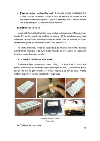 70 
 Prazo de entrega – estipulado x real – O prazo de entrega foi estipulado em 2 dias, pois era necessário colocar a peça na banheira de limpeza para a retirada do material de suporte. O prazo se estendeu para 1 semana devido aos erros no arquivo 3D não constatados no início. 
b) Problemas e soluções 
Inicialmente havia sido combinado que o produto seria impresso em tamanho real, escala 1:1, porém durante as análises do arquivo 3D foi constatado que suas dimensões ultrapassavam o limite de impressão. Desta forma foi solicitado ao grupo uma remodelagem e um redimensionamento para a escala 1:2. 
No último momento, devido ao desperdício de material com outros modelos anteriormente impressos e ao curto tempo restante no cronograma foi necessário diminuir a escala do modelo para 1:2. 
5.1.5. Grupo 5 – Escova de lavar roupa 
A escova de lavar roupas é um produto inteiriço com superfícies onduladas em todas a suas faces para facilitar na pega e na lavagem de roupa. As dimensões gerais são de 140 mm de comprimento x 70 mm de largura e 25 mm de altura. Nestas medidas foi possível imprimir na escala 1:1. (Figura 28) 
Figura 28: Grupo 5 - Escova 
Fonte: Autor 
a) Variáveis da impressão  