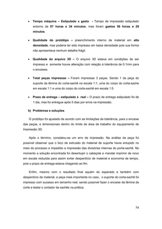 74 
 Tempo máquina – Estipulado x gasto - Tempo de impressão estipulado entorno de 07 horas e 34 minutos, mas foram gastos 50 horas e 29 minutos. 
 Qualidade do protótipo – preenchimento interno de material em alta densidade, mas poderia ter sido impresso em baixa densidade pois sua forma não apresentava nenhum detalhe frágil. 
 Qualidade do arquivo 3D – O arquivo 3D estava em condições de ser impresso e somente houve alteração com relação à tolerância de 0,1mm para o encaixes. 
 Total peças impressas – Foram impressas 3 peças. Sendo 1 da peça do suporte da lâmina do corta-sachê na escala 1:1, uma do corpo do corta-sache em escala 1:1 e uma do corpo do corta-sachê em escala 1:5. 
 Prazo de entrega – estipulado x real – O prazo de entrega estipulado foi de 1 dia, mas foi entregue após 5 dias por erros na impressão. 
b) Problemas e soluções 
O protótipo foi ajustado de acordo com as limitações de tolerância, para o encaixe das peças, e dimensionais dentro do limite da área de trabalho do equipamento de Impressão 3D. 
Após o término, constatou-se um erro de impressão. Na análise da peça foi possível observar que o bico de extrusão do material de suporte havia entupido no meio do processo e impedido a impressão das divisórias internas do porta-sachê. No momento a solução encontrada foi desentupir o cabeçote e mandar imprimir de novo em escala reduzida para assim evitar desperdício de material e economia de tempo, pois o prazo de entrega estava chegando ao fim. 
Enfim, mesmo com o resultado final aquém do esperado e também com desperdício de material, a peça mais importante no caso, o suporte do corta-sachê foi impresso com sucesso em tamanho real, sendo possível fazer o encaixe da lâmina de corte e testar o cortador de sachês na prática.  