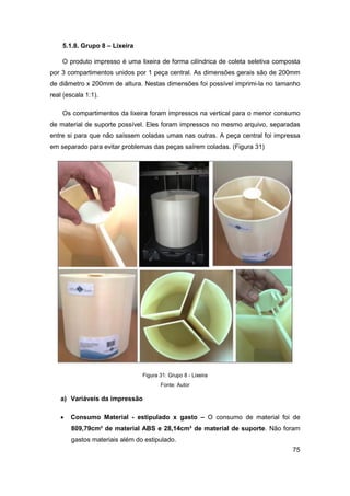 75 
5.1.8. Grupo 8 – Lixeira 
O produto impresso é uma lixeira de forma cilíndrica de coleta seletiva composta por 3 compartimentos unidos por 1 peça central. As dimensões gerais são de 200mm de diâmetro x 200mm de altura. Nestas dimensões foi possível imprimi-la no tamanho real (escala 1:1). 
Os compartimentos da lixeira foram impressos na vertical para o menor consumo de material de suporte possível. Eles foram impressos no mesmo arquivo, separadas entre si para que não saíssem coladas umas nas outras. A peça central foi impressa em separado para evitar problemas das peças saírem coladas. (Figura 31) 
Figura 31: Grupo 8 - Lixeira 
Fonte: Autor 
a) Variáveis da impressão 
 Consumo Material - estipulado x gasto – O consumo de material foi de 809,79cm³ de material ABS e 28,14cm³ de material de suporte. Não foram gastos materiais além do estipulado.  