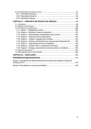 ix 
6.3. ELABORAÇÃO DOS RESULTADOS ........................................................................ 91 
6.3.1. Resultados Docente ................................................................................... 91 
6.3.2. Resultados Discente .................................................................................. 94 
6.3.3. Resultados Gerais ..................................................................................... 96 
CAPÍTULO 7 – PROPOSTA DE PROJETO DE SERVIÇO ........................................ 98 
7.1. USUÁRIOS ........................................................................................................ 98 
7.2. MODELO DE NEGÓCIO ........................................................................................ 98 
7.3. O CONCEITO DO SERVIÇO ............................................................................... 100 
7.3.1. Etapa 1 - Engajamento inicial................................................................... 100 
7.3.2. Etapa 2 – Reunião e visita ao laboratório ................................................. 103 
7.3.3. Etapa 3 – Apresentação do laboratório para a turma ............................... 103 
7.3.4. Etapa 4 – Visita da turma ao laboratório .................................................. 104 
7.3.5. Etapa 5 – Análise e seleção dos conceitos. ............................................. 104 
7.3.6. Etapa 6 – Análise e fechamento dos arquivos para Impressão 3D. ......... 105 
7.3.7. Etapa 7 – Organização da fila de impressão ............................................ 105 
7.3.8. Etapa 8 – Contato sobre o andamento do serviço.................................... 106 
7.3.9. Etapa 9 – Entrega, preenchimento dos documentos e feedback .............. 106 
7.4. SERVICE BLUEPRINT........................................................................................ 107 
7.5. RECOMENDAÇÕES E RESTRIÇÕES .................................................................... 108 
CAPÍTULO 8 – CONCLUSÃO .................................................................................. 109 
REFERÊNCIAS BIBLIOGRÁFICAS ......................................................................... 112 
Anexo I: Cronograma de desenvolvimento dos projetos da disciplina Projeto do Produto 2012/1 ......................................................................................................... 116 
Anexo II: Simulação de custos dos protótipos ........................................................... 120 
 