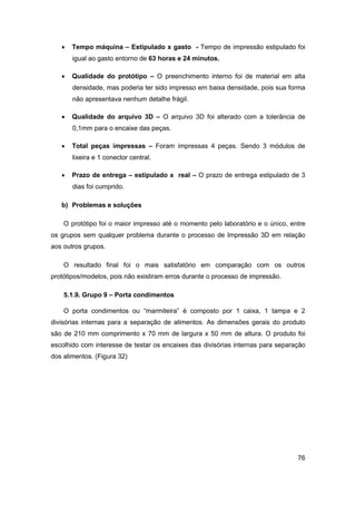 76 
 Tempo máquina – Estipulado x gasto - Tempo de impressão estipulado foi igual ao gasto entorno de 63 horas e 24 minutos. 
 Qualidade do protótipo – O preenchimento interno foi de material em alta densidade, mas poderia ter sido impresso em baixa densidade, pois sua forma não apresentava nenhum detalhe frágil. 
 Qualidade do arquivo 3D – O arquivo 3D foi alterado com a tolerância de 0,1mm para o encaixe das peças. 
 Total peças impressas – Foram impressas 4 peças. Sendo 3 módulos de lixeira e 1 conector central. 
 Prazo de entrega – estipulado x real – O prazo de entrega estipulado de 3 dias foi cumprido. 
b) Problemas e soluções 
O protótipo foi o maior impresso até o momento pelo laboratório e o único, entre os grupos sem qualquer problema durante o processo de Impressão 3D em relação aos outros grupos. 
O resultado final foi o mais satisfatório em comparação com os outros protótipos/modelos, pois não existiram erros durante o processo de impressão. 
5.1.9. Grupo 9 – Porta condimentos 
O porta condimentos ou “marmiteira” é composto por 1 caixa, 1 tampa e 2 divisórias internas para a separação de alimentos. As dimensões gerais do produto são de 210 mm comprimento x 70 mm de largura x 50 mm de altura. O produto foi escolhido com interesse de testar os encaixes das divisórias internas para separação dos alimentos. (Figura 32)  