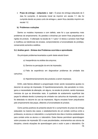 78 
 Prazo de entrega – estipulado x real – O prazo de entrega estipulado de 3 dias foi cumprido. A demanda inicial de imprimir em escala 1:1 não foi cumprida devido ao prazo curto de entrega e, assim ficou decidido imprimir em escala 1:2. 
b) Problemas e soluções 
Dentre os modelos impressos e com defeito, este foi o que apresentou mais problemas de empenamento. As paredes e divisórias por serem finas prejudicaram a rigidez do produto. A alteração na escala de 1:1 para 1:2 deixou o produto mais frágil e modificou as tolerâncias de encaixe, comprometendo a funcionalidade do protótipo, conservando somente a estética. 
5.2. Análise geral – Síntese dos Problemas ocorridos e aprendizado 
Os principais problemas levantados a partir deste estudo foram: 
a) Inexperiência na análise dos arquivos; 
b) Demora na percepção do erro de impressão; 
c) Falta de experiência em diagnosticar problemas de umidade dos cartuchos; 
d) Hiperdimensionamento dos produtos a serem impressos. 
Enfim, este fatores afetaram a programação inicial, sendo necessários ajustes no decorrer do serviço de impressão. O hiperdimensionamento, não percebido no início, gerou a necessidade de alteração, em alguns, na escala do produto, sendo impressos menores do que as dimensões reais. A qualidade de acabamento superficial das peças foi afetada devido à presença de umidade nos cartuchos de impressão, que só foi detectada no decorre do uso da impressora. Alguns encaixes foram prejudicados pelo empenamento das peças, afetando a funcionalidade do produto. 
Como pontos positivos do presente estudo foi o cumprimento do prazo de entrega estipulado na maioria dos casos; o estabelecimento de um contato contínuo entre a professora, os alunos e o laboratório; o cumprimento dos dias e horários estabelecidos para contato entre os alunos e o laboratório. Estes fatores permitiram aprendizagem sobre processo de impressão 3D e suas peculiaridades, ensinamentos aos alunos da disciplina, criando situações de aprendizagem para o autor e para o laboratório. Os  
