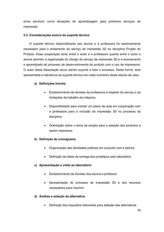 79 
erros serviram como situações de aprendizagem para próximos serviços de impressão. 
5.3. Considerações acerca do suporte técnico 
O suporte técnico disponibilizado aos alunos e à professora foi extremamente necessário para o andamento do serviço de impressão 3D na disciplina Projeto do Produto. Essa cooperação tanto entre o autor e a professora quanto entre o autor e alunos permitiu a organização do Design do serviço de impressão 3D e o ensinamento e aprendizado do processo de desenvolvimento do produto com o uso da impressora. O autor desta dissertação atuou dando suporte a todo o processo. Desta forma, será apresentada a relevância do suporte técnico em cada momento deste estudo de caso. 
a) Definições Iniciais 
 Esclarecimento de dúvidas da professora a respeito do serviço e as limitações de trabalho da máquina. 
 Disponibilidade para montar um plano de aula em cooperação com a professora para a inclusão da impressão 3D no processo da disciplina. 
 Orientação sobre o tema de projeto para a seleção dos produtos a serem impressos. 
b) Definição de cronograma 
 Organização das atividades práticas em conjunto com a teórica 
 Definição de datas de entrega dos protótipos pelo laboratório 
c) Apresentação e visita ao laboratório 
 Esclarecimento de dúvidas dos alunos e professor. 
 Apresentação do processo de impressão 3D e dos recursos necessários para imprimir. 
d) Análise e seleção da alternativa 
 Definição dos requisitos relevantes para seleção das alternativas  