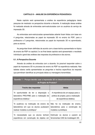 81 
CAPÍTULO 6 – ANÁLISE DA EXPERIÊNCIA PEDAGÓGICA 
Neste capítulo será apresentada a análise da experiência pedagógica desta pesquisa de mestrado na perspectiva docente e discente. A realização dessa análise foi realizada através de entrevistas semi-estruturadas com os usuários do serviço de impressão 3D. 
As entrevistas semi-estruturadas apresentadas adiante foram feitas com base em 4 perguntas, relacionadas ao papel da impressão 3D no ensino do PDP, para a professora e 5 perguntas, relacionadas ao papel da impressão 3D no aprendizado, para os alunos. 
As perguntas foram definidas de acordo com a base teórica apresentada no tópico de ensino de PDP no capítulo 2 e ao final deste capítulo será apresentado o resultado individual e geral das análises das respostas da professora e dos alunos. 
6.1. A Perspectiva Docente 
Através da análise da entrevista com a docente, foi possível responder sobre o papel da impressora 3D no processo de ensino do PDP na experiência realizada. Nas tabelas abaixo serão apresentadas as perguntas e trechos específicos da resposta que permitiram identificar as principais ideias ou mensagens transmitidas. Questão 1 – Porque decidiu usar a impressão 3D no desenvolvimento do curso de Projeto de Produto? Trecho das respostas Ideias 
“A oportunidade de ter a disposição o laboratório PRO-PME para a realização da experiência didática.” 
A importância de um espaço para a prática de projeto; para a realização de experiência didática. 
“A ausência na instituição de ensino de laboratórios em que os alunos pudessem realizar modelos e protótipos” 
Não há na instituição de ensino, laboratórios para a construção de modelos e protótipos 
“A necessidade que os alunos tenham experiência em construção de objetos em 
Estimular os alunos a usarem as ferramentas CAD de modelagem 3D.  