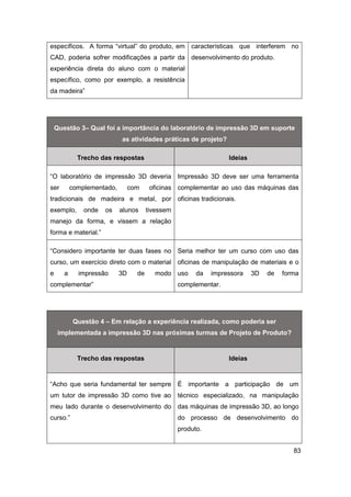 83 
específicos. A forma “virtual” do produto, em CAD, poderia sofrer modificações a partir da experiência direta do aluno com o material específico, como por exemplo, a resistência da madeira” 
características que interferem no desenvolvimento do produto. 
Questão 3– Qual foi a importância do laboratório de impressão 3D em suporte as atividades práticas de projeto? Trecho das respostas Ideias 
“O laboratório de impressão 3D deveria ser complementado, com oficinas tradicionais de madeira e metal, por exemplo, onde os alunos tivessem manejo da forma, e vissem a relação forma e material.” 
Impressão 3D deve ser uma ferramenta complementar ao uso das máquinas das oficinas tradicionais. 
“Considero importante ter duas fases no curso, um exercício direto com o material e a impressão 3D de modo complementar” 
Seria melhor ter um curso com uso das oficinas de manipulação de materiais e o uso da impressora 3D de forma complementar. 
Questão 4 – Em relação a experiência realizada, como poderia ser implementada a impressão 3D nas próximas turmas de Projeto de Produto? Trecho das respostas Ideias 
“Acho que seria fundamental ter sempre um tutor de impressão 3D como tive ao meu lado durante o desenvolvimento do curso.” 
É importante a participação de um técnico especializado, na manipulação das máquinas de impressão 3D, ao longo do processo de desenvolvimento do produto.  