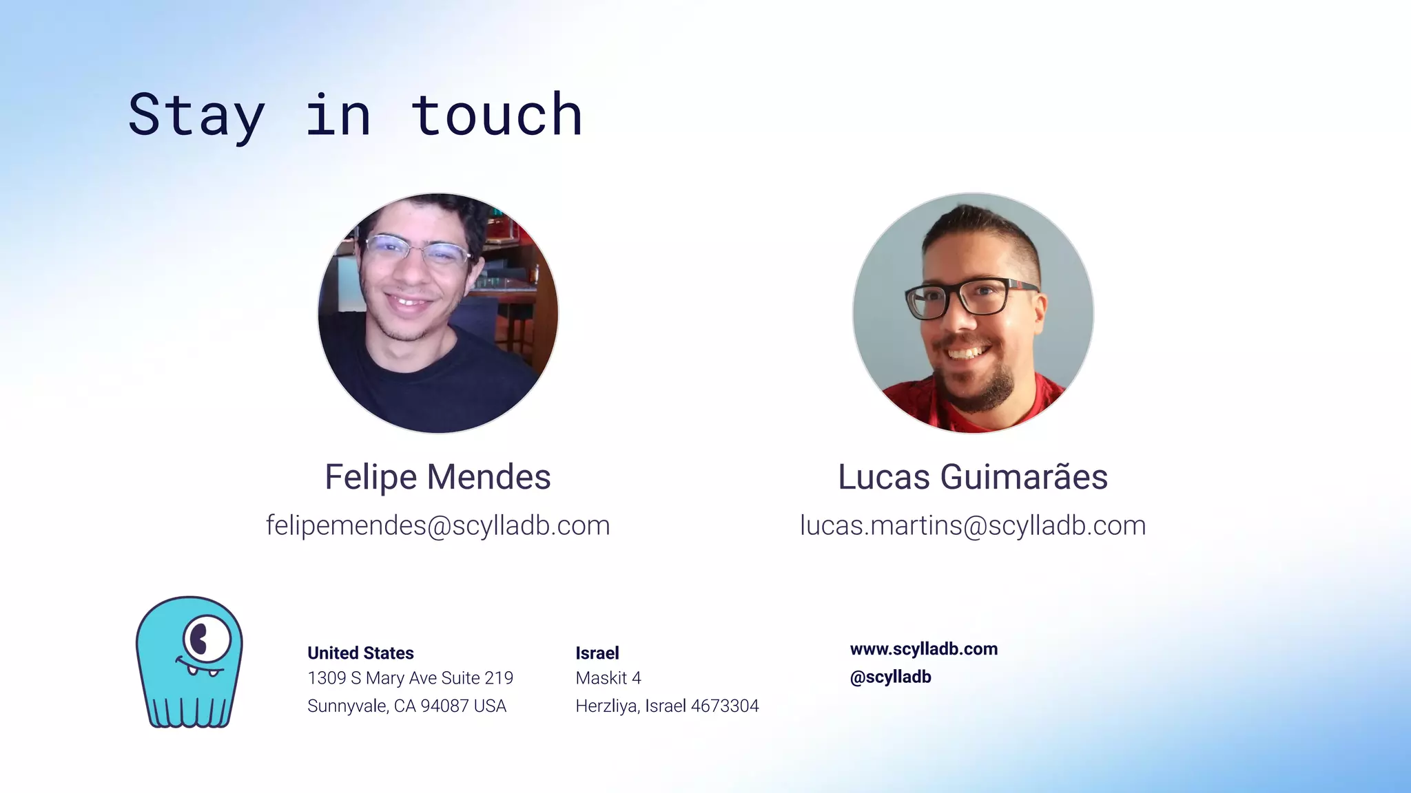United States
1309 S Mary Ave Suite 219
Sunnyvale, CA 94087 USA
Israel
Maskit 4
Herzliya, Israel 4673304
www.scylladb.com
@scylladb
Stay in touch
Lucas Guimarães
lucas.martins@scylladb.com
Felipe Mendes
felipemendes@scylladb.com
 