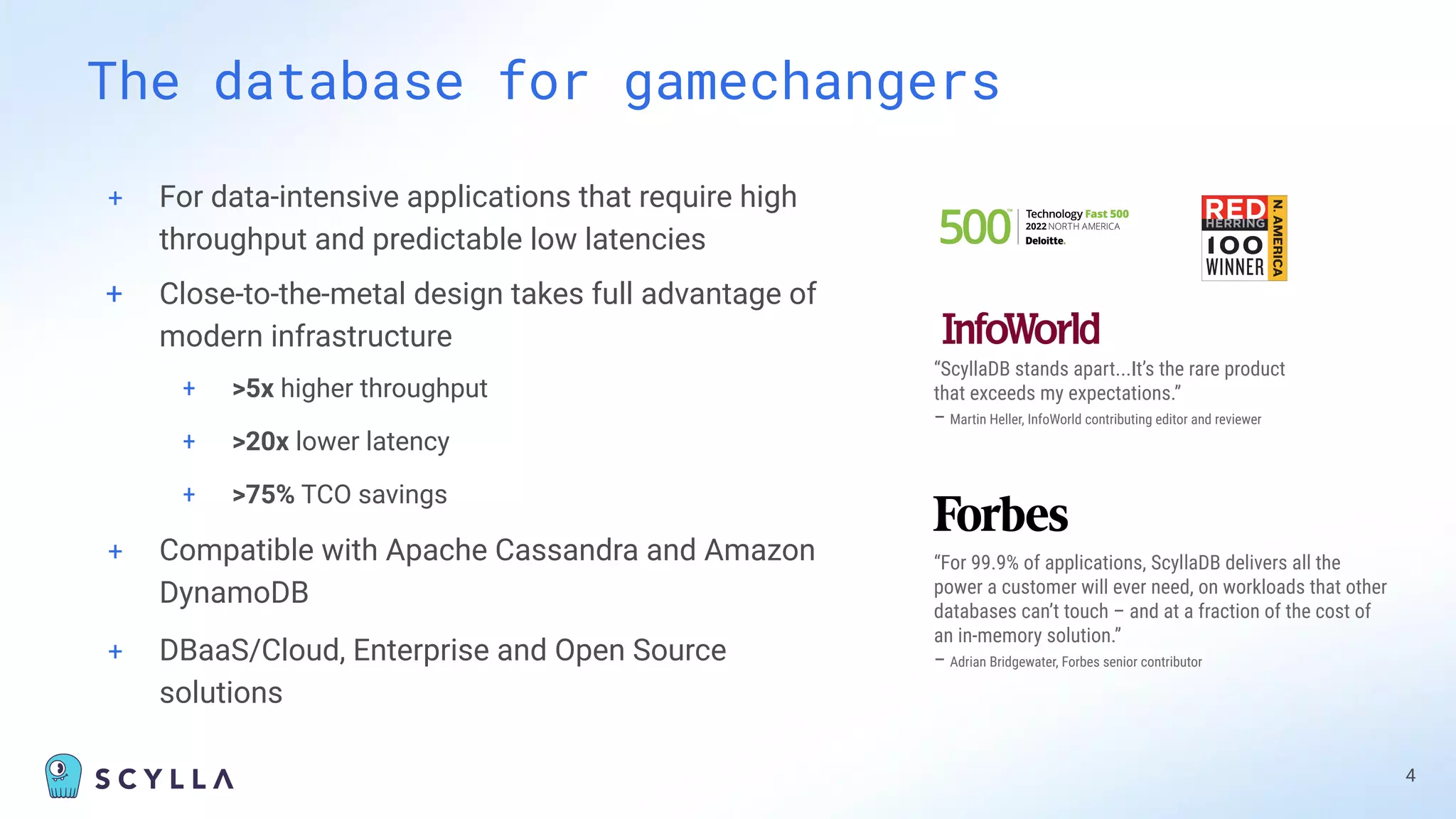 + For data-intensive applications that require high
throughput and predictable low latencies
+ Close-to-the-metal design takes full advantage of
modern infrastructure
+ >5x higher throughput
+ >20x lower latency
+ >75% TCO savings
+ Compatible with Apache Cassandra and Amazon
DynamoDB
+ DBaaS/Cloud, Enterprise and Open Source
solutions
The database for gamechangers
4
“ScyllaDB stands apart...It’s the rare product
that exceeds my expectations.”
– Martin Heller, InfoWorld contributing editor and reviewer
“For 99.9% of applications, ScyllaDB delivers all the
power a customer will ever need, on workloads that other
databases can’t touch – and at a fraction of the cost of
an in-memory solution.”
– Adrian Bridgewater, Forbes senior contributor
 
