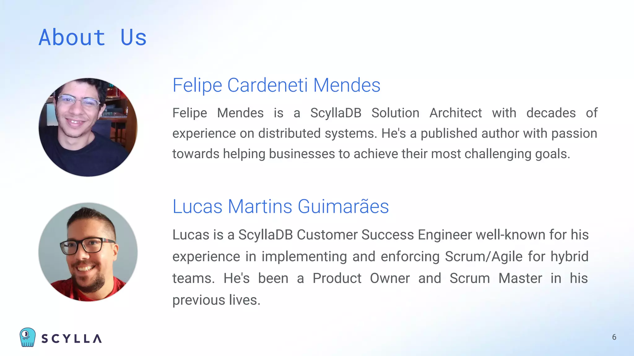 About Us
6
Felipe Cardeneti Mendes
Felipe Mendes is a ScyllaDB Solution Architect with decades of
experience on distributed systems. He's a published author with passion
towards helping businesses to achieve their most challenging goals.
Lucas Martins Guimarães
Lucas is a ScyllaDB Customer Success Engineer well-known for his
experience in implementing and enforcing Scrum/Agile for hybrid
teams. He's been a Product Owner and Scrum Master in his
previous lives.
 