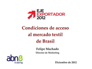Condiciones de acceso
al mercado textil
de Brasil
Felipe Machado
Director de Marketing

Diciembre de 2012

 