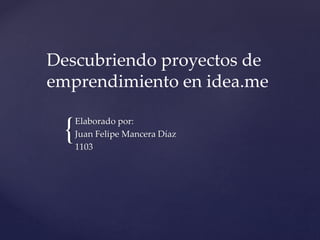 Descubriendo proyectos de 
emprendimiento en idea.me 
{ 
Elaborado por: 
Juan Felipe Mancera Díaz 
1103 
 