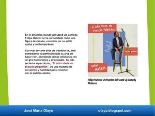 José María Olayo olayo.blogspot.com
En el dinámico mundo del Stand Up Comedy,
Felipe Mateos se ha consolidado como una
figura destacada, conocido por su estilo
audaz y contemporáneo.
Con más de siete años de trayectoria, este
comediante ha perfeccionado su arte de
hacer reír, abordando temas cotidianos con
un giro humorístico y provocador. Su más
reciente espectáculo, "El odio viene en
frascos pequeños", es una muestra de
su talento y habilidad para conectar
con el público adulto.
 