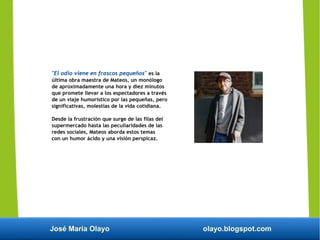 José María Olayo olayo.blogspot.com
"El odio viene en frascos pequeños" es la
última obra maestra de Mateos, un monólogo
de aproximadamente una hora y diez minutos
que promete llevar a los espectadores a través
de un viaje humorístico por las pequeñas, pero
significativas, molestias de la vida cotidiana.
Desde la frustración que surge de las filas del
supermercado hasta las peculiaridades de las
redes sociales, Mateos aborda estos temas
con un humor ácido y una visión perspicaz.
 