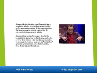 José María Olayo olayo.blogspot.com
Un espectáculo diseñado específicamente para
un público adulto, ofreciendo una oportunidad
perfecta para desconectar de las preocupaciones
diarias y sumergirse en una experiencia de
entretenimiento puramente adulta.
Mateos utiliza su plataforma para desafiar las
percepciones comunes, invitando a su audiencia
a reírse de sí mismos y del mundo que los rodea.
Su enfoque sin reservas para con los "ofendiditos"
garantiza una noche de comedia inolvidable,
llena de carcajadas liberadoras.
 
