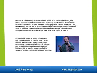 José María Olayo olayo.blogspot.com
No solo un comediante; es un observador agudo de la condición humana, que
utiliza el humor como herramienta para explorar y cuestionar las idiosincrasias
de nuestra sociedad. "El odio viene en frascos pequeños" es una invitación a reír,
reflexionar y, quizás, ver el mundo desde una perspectiva ligeramente diferente.
Si estás buscando una noche de entretenimiento adulto que combine humor
inteligente con observaciones perspicaces, este espectáculo es para ti.
En un mundo donde el humor se ha vuelto
una valiosa moneda de cambio en la cultura
popular, Felipe Mateos se establece como
un verdadero maestro del género, ofreciendo
una experiencia que es tan reflexiva como
hilarante. No te pierdas la oportunidad de
ser parte de esta experiencia única de comedia.
 