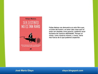 José María Olayo olayo.blogspot.com
Felipe Mateos nos demuestra en este libro que,
a través del humor y el amor (dos cosas que no
están tan alejadas como parece), podemos sacar
fortaleza de nuestras debilidades. Porque un
chiste, como nosotros mismos, a veces, tiene
más fuerza de la que podemos sospechar.
 