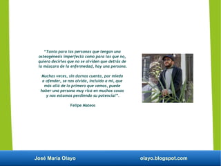 José María Olayo olayo.blogspot.com
“Tanto para las personas que tengan una
osteogénesis imperfecta como para las que no,
quiero decirles que no se olviden que detrás de
la máscara de la enfermedad, hay una persona.
Muchas veces, sin darnos cuenta, por miedo
a ofender, se nos olvida, incluido a mi, que
más allá de lo primero que vemos, puede
haber una persona muy rica en muchas cosas
y nos estamos perdiendo su potencial”.
Felipe Mateos
 