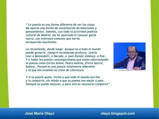 José María Olayo olayo.blogspot.com
“ La poesía es una forma diferente de ver las cosas.
Me aporta una forma de canalización de emociones y
pensamientos. Además, con toda la actividad poética
cultural de Madrid, me ha aportado el conocer gente
nueva, con intereses comunes que me ha
enriquecido muchísimo.
La recomiendo, desde luego. Aunque no a todo el mundo
puede gustarle, siempre recomiendo probarla. Leerla.
Leer a Bennedetti, a Neruda, a Juan Ramón Jiménez, a Poe…
Y a todos los poetas contemporáneos que están reformulando
la poesía como Carlos Salem, Pedro Andreu, Elvira Sastre,
Sabina… Porque es una poesía totalmente diferente
a la que nos enseñan en clase de Literatura.
Y si la poesía gusta, invito a que todo el mundo escriba
y la comparta, sin miedo a que su poema sea mejor o peor.
Siempre se puede mejorar, y para ello es necesario compartir” .
 