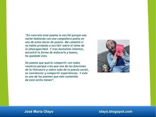 José María Olayo olayo.blogspot.com
“En concreto este poema lo escribí porque una
noche hablando con una compañera poeta en
uno de estos bares de poesía. Me comentó si
no había probado a escribir sobre el tema de
la (dis)capacidad. Y tras bastantes intentos,
encontré la forma de enfocarlo y bueno,
ha quedado esto.
Un poema que quería compartir con todos
vosotros porque creo que una de las funciones
de la literatura y sobre todo de la poesía social,
es concienciar y compartir experiencias. Y este
es uno de los poemas que más contenido
de este estilo tienen”.
 