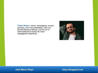 José María Olayo olayo.blogspot.com
Felipe Mateos, cómico, monologuista, escritor,
guionista, entre otras habilidades, tiene una
peculiaridad poco habitual, convive con la
enfermedad de los huesos de cristal
(osteogénesis imperfecta).
 