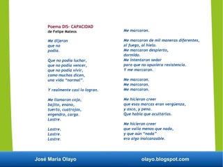 José María Olayo olayo.blogspot.com
Poema DIS- CAPACIDAD
de Felipe Mateos
Me dijeron
que no
podía.
Que no podía luchar,
que no podía vencer,
que no podía vivir,
como muchos dicen,
una vida “normal”.
Y realmente casi lo logran.
Me llamaron cojo,
bajito, enano,
tuerto, cuatrojos,
engendro, carga.
Lastre.
Lastre.
Lastre.
Lastre.
Me marcaron.
Me marcaron de mil maneras diferentes,
al fuego, al hielo.
Me marcaron despierto,
dormido.
Me intentaron sedar
para que no opusiera resistencia.
Y me marcaron.
Me marcaron.
Me marcaron.
Me marcaron.
Me hicieron creer
que esas marcas eran vergüenza,
y asco, y pena.
Que había que ocultarlas.
Me hicieron creer
que valía menos que nada,
y que aún “nada”
era algo inalcanzable.
 