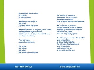 José María Olayo olayo.blogspot.com
Me obligaron a aceptar
ayuda que no necesitaba,
y me negaron ayuda
que yo había pedido amablemente.
Me retiraron la palabra
o directamente no me la dieron,
supongo que me vieron incapaz
de hablar de fútbol
solo por no poder jugarlo.
Me miraron por encima del hombro
y se preguntaron
si de verdad era feliz.
Me miraron detalladamente
y se preguntaron
qué cojones harían
si les salía un hijo así.
Me etiquetaron de torpe,
de cegato,
de malformado.
Me dijeron que padecía,
que sufría,
y que no podía disfrutar.
Me prohibieron ir al viaje de fin de curso,
me impidieron bajar al metro,
me dijeron que a ese garito no entraba,
que había escaleras.
Y me miraron.
Joder si me miraron.
Con pena,
con sorna,
con asco,
con miedo a contagiarse.
 