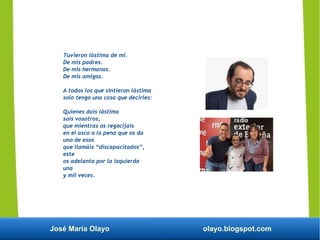 José María Olayo olayo.blogspot.com
Tuvieron lástima de mí.
De mis padres.
De mis hermanas.
De mis amigos.
A todos los que sintieron lástima
solo tengo una cosa que decirles:
Quienes dais lástima
sois vosotros,
que mientras os regocijais
en el asco o la pena que os da
uno de esos
que llamáis “discapacitados”,
este
os adelanta por la izquierda
una
y mil veces.
 