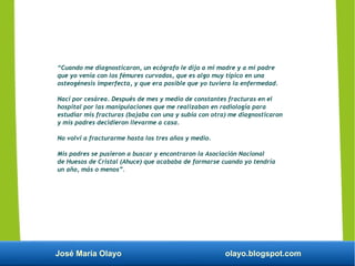 José María Olayo olayo.blogspot.com
“Cuando me diagnosticaron, un ecógrafo le dijo a mi madre y a mi padre
que yo venía con los fémures curvados, que es algo muy típico en una
osteogénesis imperfecta, y que era posible que yo tuviera la enfermedad.
Nací por cesárea. Después de mes y medio de constantes fracturas en el
hospital por las manipulaciones que me realizaban en radiología para
estudiar mis fracturas (bajaba con una y subía con otra) me diagnosticaron
y mis padres decidieron llevarme a casa.
No volví a fracturarme hasta los tres años y medio.
Mis padres se pusieron a buscar y encontraron la Asociación Nacional
de Huesos de Cristal (Ahuce) que acababa de formarse cuando yo tendría
un año, más o menos”.
 