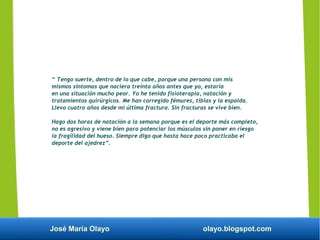 José María Olayo olayo.blogspot.com
“ Tengo suerte, dentro de lo que cabe, porque una persona con mis
mismos síntomas que naciera treinta años antes que yo, estaría
en una situación mucho peor. Yo he tenido fisioterapia, natación y
tratamientos quirúrgicos. Me han corregido fémures, tibias y la espalda.
Llevo cuatro años desde mi última fractura. Sin fracturas se vive bien.
Hago dos horas de natación a la semana porque es el deporte más completo,
no es agresivo y viene bien para potenciar los músculos sin poner en riesgo
la fragilidad del hueso. Siempre digo que hasta hace poco practicaba el
deporte del ajedrez”.
 