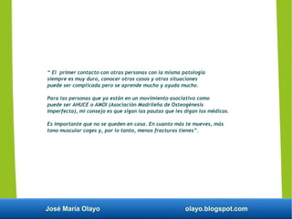 José María Olayo olayo.blogspot.com
“ El primer contacto con otras personas con la misma patología
siempre es muy duro, conocer otros casos y otras situaciones
puede ser complicada pero se aprende mucho y ayuda mucho.
Para las personas que ya están en un movimiento asociativo como
puede ser AHUCE o AMOI (Asociación Madrileña de Osteogénesis
Imperfecta), mi consejo es que sigan las pautas que les digan los médicos.
Es importante que no se queden en casa. En cuanto más te mueves, más
tono muscular coges y, por lo tanto, menos fracturas tienes”.
 