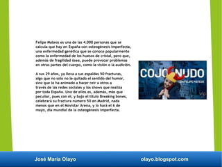 José María Olayo olayo.blogspot.com
Felipe Mateos es una de las 4.000 personas que se
calcula que hay en España con osteogénesis imperfecta,
una enfermedad genética que se conoce popularmente
como la enfermedad de los huesos de cristal, pero que,
además de fragilidad ósea, puede provocar problemas
en otras partes del cuerpo, como la visión o la audición.
A sus 29 años, ya lleva a sus espaldas 50 fracturas,
algo que no solo no le quitado el sentido del humor,
sino que le ha animado a hacer reír a otros a
través de las redes sociales y los shows que realiza
por toda España. Uno de ellos es, además, más que
peculiar, pues con él, y bajo el título Breaking bones,
celebrará su fractura número 50 en Madrid, nada
menos que en el Movistar Arena, y lo hará el 6 de
mayo, día mundial de la osteogénesis imperfecta.
 