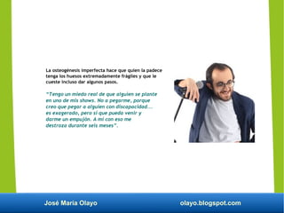 José María Olayo olayo.blogspot.com
La osteogénesis imperfecta hace que quien la padece
tenga los huesos extremadamente frágiles y que le
cueste incluso dar algunos pasos.
“Tengo un miedo real de que alguien se plante
en uno de mis shows. No a pegarme, porque
creo que pegar a alguien con discapacidad...
es exagerado, pero sí que pueda venir y
darme un empujón. A mí con eso me
destroza durante seis meses”.
 