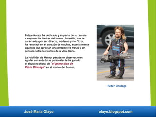 José María Olayo olayo.blogspot.com
Felipe Mateos ha dedicado gran parte de su carrera
a explorar los límites del humor. Su estilo, que se
caracteriza por ser directo, moderno y sin filtros,
ha resonado en el corazón de muchos, especialmente
aquellos que aprecian una perspectiva fresca y sin
censura sobre las ironías de la vida diaria.
La habilidad de Mateos para tejer observaciones
agudas con anécdotas personales le ha ganado
el título no oficial de "el primo alto de
Peter Dinklage" en el mundo del humor.
Peter Dinklage
 