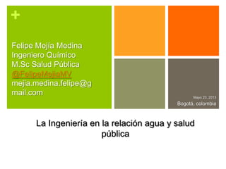 +
Mayo 23, 2013
Bogotá, colombia
Felipe Mejía Medina
Ingeniero Químico
M.Sc Salud Pública
@FelipeMejiaMV
mejia.medina.felipe@g
mail.com
La Ingeniería en la relación agua y salud
pública
 