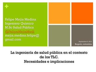 +
Felipe Mejía Medina
Ingeniero Químico
M.Sc Salud Pública
@FelipeMejiaMedi
mejia.medina.felipe@
gmail.com                                   Septiembre 6, 2012
                                         Bogotá, colombia



    La ingeniería de salud pública en el contexto
                     de los TLC.
           Necesidades e implicaciones
 
