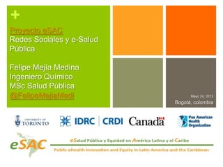 +
Proyecto eSAC
Redes Sociales y e-Salud
Pública

Felipe Mejía Medina
Ingeniero Químico
MSc Salud Pública
@FelipeMejiaMedi                 Mayo 24, 2012
                           Bogotá, colombia
 