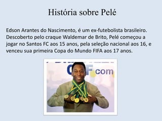 História sobre Pelé 
Edson Arantes do Nascimento, é um ex-futebolista brasileiro. 
Descoberto pelo craque Waldemar de Brito, Pelé começou a 
jogar no Santos FC aos 15 anos, pela seleção nacional aos 16, e 
venceu sua primeira Copa do Mundo FIFA aos 17 anos. 
 