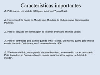 Características importantes 
●1. Pelé marcou um total de 1283 gols, incluindo 77 pelo Brasil. 
●2. Ele venceu três Copas do Mundo, dois Mundiais de Clubes e nove Campeonatos 
Paulistas. 
●3. Pelé foi batizado em homenagem ao inventor americano Thomas Edison. 
●4. Pelé foi contratado pelo Santos quando tinha 15 anos. Ele marcou quatro gols em sua 
estreia diante do Corinthians, em 7 de setembro de 1956. 
●5. Waldemar de Brito, outro grande atacante brasileiro, leva o crédito por ter descoberto 
Pelé, levando-o ao Santos e dizendo que ele seria "o melhor jogador de futebol do 
mundo". 
 