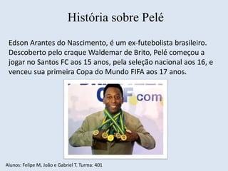 História sobre Pelé 
Edson Arantes do Nascimento, é um ex-futebolista brasileiro. 
Descoberto pelo craque Waldemar de Brito, Pelé começou a 
jogar no Santos FC aos 15 anos, pela seleção nacional aos 16, e 
venceu sua primeira Copa do Mundo FIFA aos 17 anos. 
Alunos: Felipe M, João e Gabriel T. Turma: 401 
 