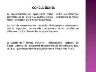 CONCLUSIONES La contaminación del agua como vector  entre los alimentos     provenientes de  esta y su cadena trófica  , representa el mayor factor  de riesgo  para los seres humanos .Las vías de contaminación  no están  directamente relacionadas con la ingestión  de comida contaminada si no también se relaciona con los diversos factores ambientales .La ingesta de “ comida chatarra”   desencadena  factores  de riesgo  además de  problemas fisiopatologicos perjudiciales para la salud  que desencadenan posteriormente  inhabilidad fisica.
