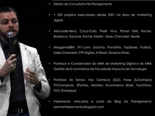 • Diretor da Consultoria FM Planejamento
• + 250 projetos executados desde 2001 na área de marketing
digital
• Mercedes-Benz, Coca-Cola, Pirelli, Vivo, Planet Girls, Roche,
Bradesco, Danone, Roche, KissFM - Store, Chevrolet, Nestlé
• NeogamaBBH, TV1.com, Gotcha, PontoFrio, TopDeals, Publicis,
Salles Chemestri, FTPI Digital, A1Brasil, Giuliana Flores
• Professor e Coordenador do MBA de Marketing Digital e do MBA
Gestão de E-commerce da Faculdade Impacta de Tecnologia
• Professor do Senac, Fac Cambury (GO), Faap (SJCampos)
FIT/Campinas, 3Pontos, iMasters, Ecommerce Brasil, YouVitória,
FGV (Fortaleza)
• Palestrante, Articulista e autor do Blog do Planejamento
plannerfelipemorais.blogspot.com
 