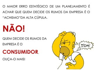 O MAIOR ERRO ESTATÉGICO DE UM PLANEJAMENTO É
ACHAR QUE QUEM DECIDE OS RUMOS DA EMPRESA É O
“ACHISMO”DA ALTA CÚPULA.
NÃO!
QUEM DECIDE OS RUMOS DA
EMPRESA É O
CONSUMIDOR,
OUÇA-O MAIS!
 